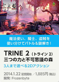 魔法使い、騎士、盗賊を使い分けてバトル＆謎解き！TRINE 2（トライン2）三つの力と不可思議の森 3人まで遊べる2Dアクション 2014.1.22 配信開始 ／1,851円（税込）開発：Frozenbyte