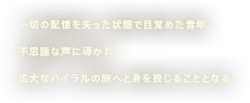 一切の記憶を失った状態で目覚めた青年。不思議な声に導かれ、広大なハイラルの旅へと身を投じることとなる。