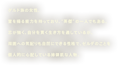 ゲルド族の女性。雷を操る能力を持っており、“英傑”の一人でもある。芯が強く、自分を貫く生き方を通しているが、周囲への気配りも自然にできる性格で、ゼルダのことを個人的に心配している姉御肌な人物。