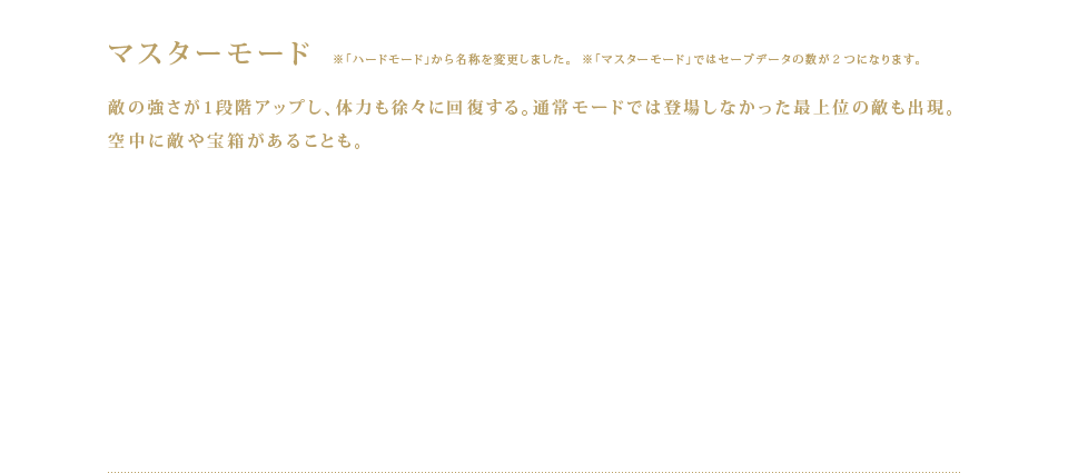 マスターモード ※「ハードモード」から名称を変更しました。※「マスターモード」ではセーブデータの数が２つになります。敵の強さが1段階アップし、体力も徐々に回復する。通常モードでは登場しなかった最上位の敵も出現。空中に敵や宝箱があることも。