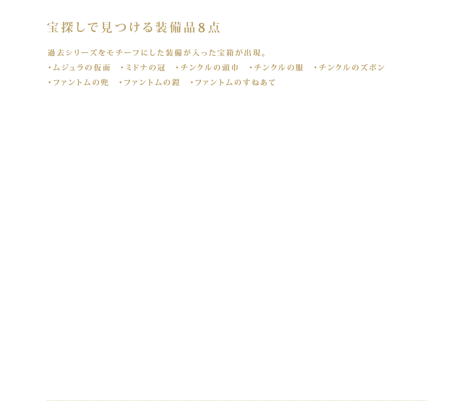 宝探しで見つける装備品8点 過去シリーズをモチーフにした装備品が入った宝箱が出現。・ムジュラの仮面　・ミドナの冠　・チンクルの頭巾　・チンクルの服　・チンクルのズボン　・ファントムの兜　・ファントムの鎧　・ファントムのすねあて