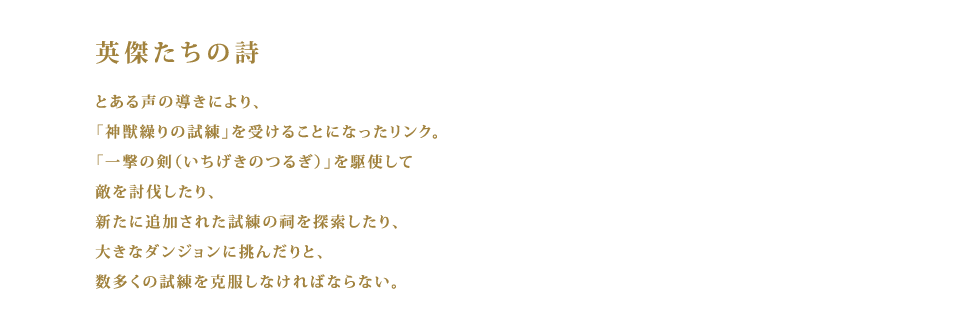 英傑たちの詩  とある声の導きにより、「神獣繰りの試練」を受けることになったリンク。「一撃の剣（いちげきのつるぎ）」を駆使して敵を討伐したり、新たに追加された試練の祠を探索したり、大きなダンジョンに挑んだりと、数多くの試練を克服しなければならない。