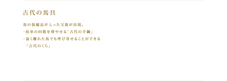 古代の馬具 馬の装備品が入った宝箱が出現。・拍車の回数を増やせる「古代の手綱」　・遠く離れた馬でも呼び寄せることができる「古代のくら」