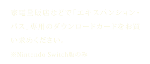 家電量販店などで「エキスパンション・パス」専用のダウンロードカードをお買い求めください。※Nintendo Switch版のみ