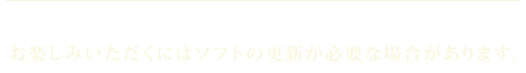 お楽しみいただくにはソフトの更新が必要な場合があります。