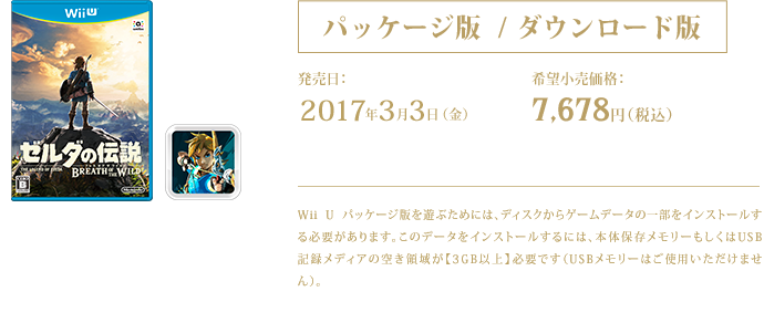 パッケージ版 / ダウンロード版 ゼルダの伝説　ブレス オブ ザ ワイルド 2017年3月3日（金）発売 希望小売価格：7,678円（税込） ダウンロードに必要な容量：13GB Wii U Wii U パッケージ版を遊ぶためには、ディスクからゲームデータの一部をインストールする必要があります。このデータをインストールするには、本体保存メモリーもしくはUSB記録メディアの空き領域が【3GB以上】必要です（USBメモリーはご使用いただけません）。